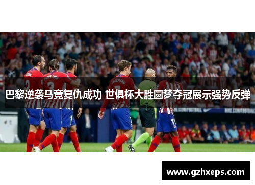 巴黎逆袭马竞复仇成功 世俱杯大胜圆梦夺冠展示强势反弹
