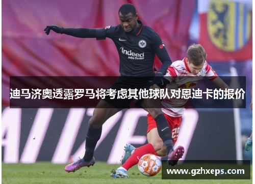 迪马济奥透露罗马将考虑其他球队对恩迪卡的报价