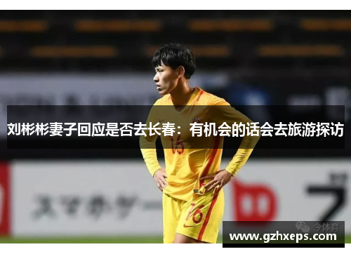 刘彬彬妻子回应是否去长春：有机会的话会去旅游探访