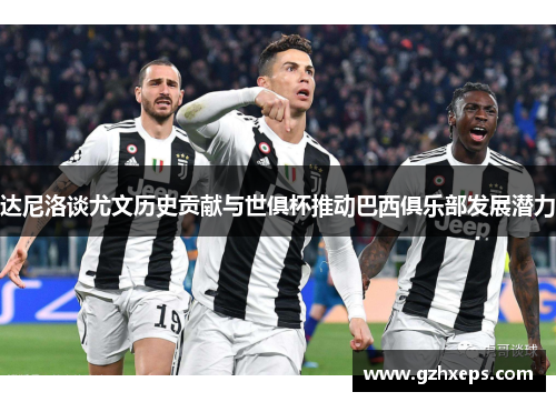 达尼洛谈尤文历史贡献与世俱杯推动巴西俱乐部发展潜力